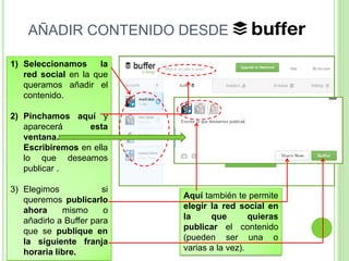AÑADIR CONTENIDO DESDE
1) Seleccionamos
la
red social en la que
queramos añadir el
contenido.
2) Pinchamos aquí y
aparecerá
esta
ventana.
Escribiremos en ella
lo que deseamos
publicar .

3) Elegimos
si
queremos publicarlo
ahora
mismo
o
añadirlo a Buffer para
que se publique en
la siguiente franja
horaria libre.

Aquí también te permite
elegir la red social en
la
que
quieras
publicar el contenido
(pueden ser una o
varias a la vez).

 
