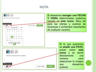 NOTA
Si deseamos escoger una FECHA
Y HORA determinadas podemos
hacerlo en este icono. (Muy útil
para las ofertas y eventos de
empresas o contenidos importantes
de cualquier usuario).

Si lo que queremos
es añadir una FOTO,
pulsar sobre este
icono y se abrirá
directamente
una
ventana
para
seleccionar la imagen
que
deseamos
publicar.

 