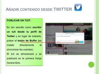 AÑADIR CONTENIDO DESDE TWITTER
PUBLICAR UN TUIT:
Es tan sencillo como escribir
un tuit desde tu perfil de
Twitter y en lugar de tuitearlo,
pulsar el botón de Buffer (se
instala

directamente

al

sincronizar las cuentas).
El tuit se almacenará y se
publicará en la primera franja
horaria libre.

 