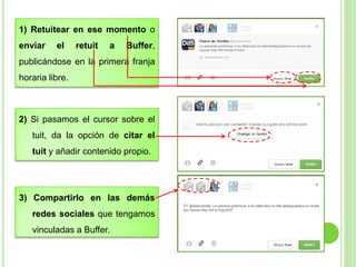 1) Retuitear en ese momento o

enviar

el

retuit

a

Buffer,

publicándose en la primera franja

horaria libre.

2) Si pasamos el cursor sobre el
tuit, da la opción de citar el

tuit y añadir contenido propio.

3) Compartirlo en las demás

redes sociales que tengamos
vinculadas a Buffer.

 