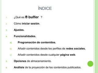 ÍNDICE
1.

¿Qué es

2.

Cómo iniciar sesión.

3.

Ajustes.

4.

?

Funcionalidades.
a)

Programación de contenidos.

b)

Añadir contenidos desde los perfiles de redes sociales.

c)

Añadir contenidos desde cualquier página web.

5.

Opciones de almacenamiento.

6.

Análisis de la proyección de los contenidos publicados.

 