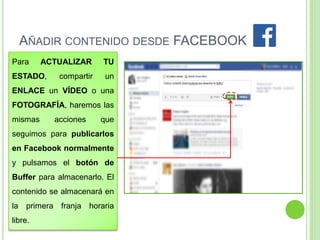 AÑADIR CONTENIDO DESDE FACEBOOK
Para

ACTUALIZAR

ESTADO,

compartir

TU
un

ENLACE un VÍDEO o una
FOTOGRAFÍA, haremos las

mismas

acciones

que

seguimos para publicarlos

en Facebook normalmente
y pulsamos el botón de

Buffer para almacenarlo. El
contenido se almacenará en

la primera franja horaria
libre.

 