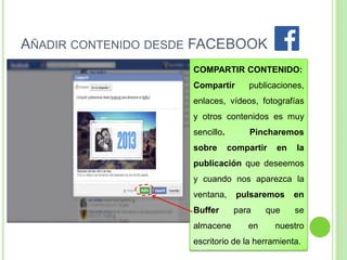 AÑADIR CONTENIDO DESDE FACEBOOK
COMPARTIR CONTENIDO:
Compartir

publicaciones,

enlaces, vídeos, fotografías
y otros contenidos es muy
sencillo.
sobre

Pincharemos
compartir

en

la

publicación que deseemos
y cuando nos aparezca la
ventana,

pulsaremos

en

Buffer

para

se

almacene

en

que

nuestro

escritorio de la herramienta.

 