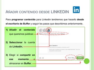 AÑADIR CONTENIDO DESDE LINKEDIN
Para programar contenido para Linkedin tendremos que hacerlo desde
el escritorio de Buffer y seguir los pasos que describimos anteriormente.

1) Añadir

el

contenido

que queremos publicar.

2) Seleccionar la cuenta

de Linkedin.

3) Elegir si compartir en
ese

momento

almacenar en Buffer.

o

 