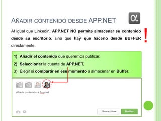 AÑADIR CONTENIDO DESDE APP.NET
Al igual que Linkedin, APP.NET NO permite almacenar su contenido
desde su escritorio, sino que hay que hacerlo desde BUFFER

directamente.
1) Añadir el contenido que queremos publicar.
2) Seleccionar la cuenta de APP.NET.
3) Elegir si compartir en ese momento o almacenar en Buffer.

!

 