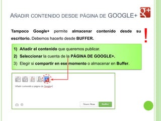 AÑADIR CONTENIDO DESDE PÁGINA DE GOOGLE+
Tampoco

Google+

permite

almacenar

contenido

desde

escritorio. Debemos hacerlo desde BUFFER.
1) Añadir el contenido que queremos publicar.
2) Seleccionar la cuenta de la PÁGINA DE GOOGLE+.
3) Elegir si compartir en ese momento o almacenar en Buffer.

su

!

 