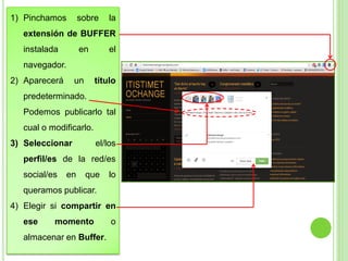 1) Pinchamos

sobre

la

extensión de BUFFER

instalada

en

el

navegador.

2) Aparecerá

un

título

predeterminado.

Podemos publicarlo tal
cual o modificarlo.

3) Seleccionar

el/los

perfil/es de la red/es

social/es

en

que

lo

queramos publicar.

4) Elegir si compartir en
ese

momento

almacenar en Buffer.

o

 