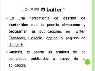 ¿QUÉ ES


Es

una

?

herramienta

de

gestión

de

contenidos que te permite almacenar y
programar

las

publicaciones

en

Twitter,

Facebook, Linkedin, App.net y páginas de
Google+ .
 Además,

contenidos
aplicación.

te

aporta

un

publicados

análisis
a

través

de
de

los
la

 