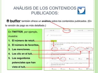ANÁLISIS DE LOS CONTENIDOS
PUBLICADOS:
también ofrece un análisis sobre los contenidos publicados. (En
la versión de pago es más detallado.)

En TWITTER, por ejemplo,
muestra:

1. El número de retuit.
2. El número de favoritos.

3. Las menciones.
4. Los clic en el tuit.

5. Los seguidores
potenciales que han

visto el tuit.

 