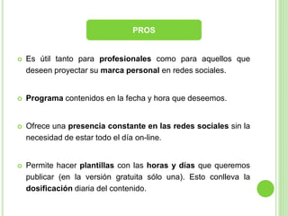 PROS



Es útil tanto para profesionales como para aquellos que
deseen proyectar su marca personal en redes sociales.



Programa contenidos en la fecha y hora que deseemos.



Ofrece una presencia constante en las redes sociales sin la
necesidad de estar todo el día on-line.



Permite hacer plantillas con las horas y días que queremos
publicar (en la versión gratuita sólo una). Esto conlleva la
dosificación diaria del contenido.

 