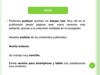 PROS



Podemos publicar también en tiempo real. Muy útil en la
publicación desde páginas web, como veremos más
adelante, gracias a la extensión instalada en el navegador.

o

Muestra análisis de los contenidos publicados.

o

Acorta enlaces.

o

Su manejo muy sencillo.

o

Existe versión para smartphone y tablet con prestaciones
muy similares.

 