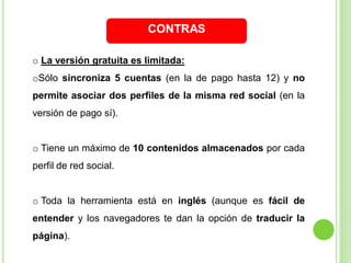 CONTRAS
o La versión gratuita es limitada:

oSólo sincroniza 5 cuentas (en la de pago hasta 12) y no
permite asociar dos perfiles de la misma red social (en la

versión de pago sí).

o Tiene un máximo de 10 contenidos almacenados por cada
perfil de red social.

o Toda la herramienta está en inglés (aunque es fácil de
entender y los navegadores te dan la opción de traducir la
página).

 