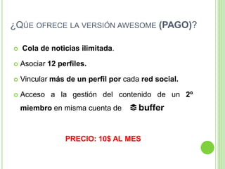 ¿QÚE OFRECE LA VERSIÓN AWESOME (PAGO)?


Cola de noticias ilimitada.



Asociar 12 perfiles.



Vincular más de un perfil por cada red social.



Acceso a la gestión del contenido de un 2º
miembro en misma cuenta de

PRECIO: 10$ AL MES

 