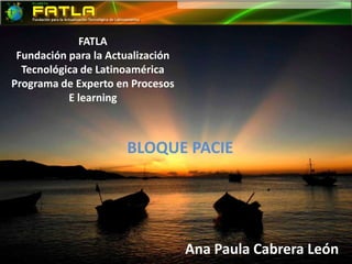 FATLAFundación para la Actualización Tecnológica de Latinoamérica Programa de Experto en ProcesosE learning BLOQUE PACIE Ana Paula Cabrera León 