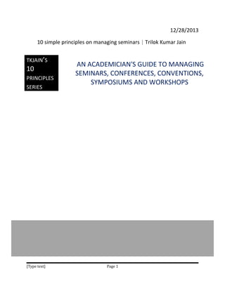 12/28/2013
10 simple principles on managing seminars | Trilok Kumar Jain
TKJAIN’S

10

PRINCIPLES
SERIES

[Type text]

AN ACADEMICIAN'S GUIDE TO MANAGING
SEMINARS, CONFERENCES, CONVENTIONS,
SYMPOSIUMS AND WORKSHOPS

Page 1

 