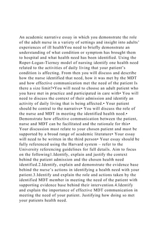 An academic narrative essay in which you demonstrate the role
of the adult nurse in a variety of settings and insight into adults’
experiences of ill healthYou need to briefly demonstrate an
understanding of what condition or symptom has brought them
to hospital and what health need has been identified. Using the
Roper-Logan-Tierney model of nursing identify one health need
related to the activities of daily living that your patient’s
condition is affecting. From then you will discuss and describe
how the nurse identified that need, how it was met by the MDT
and how effective communication met the need of the patient Is
there a size limit?•You will need to choose an adult patient who
you have met in practice and participated in care with• You will
need to discuss the context of their admission and identify an
activity of daily living that is being affected.• Your patient
should be central to the narrative• You will discuss the role of
the nurse and MDT in meeting the identified health need.•
Demonstrate how effective communication between the patient,
nurse and MDT can be facilitated and the rationale for this•
Your discussion must relate to your chosen patient and must be
supported by a broad range of academic literature• Your essay
will need to be written in the third person• Your essay should be
fully referenced using the Harvard system – refer to the
University referencing guidelines for full details. Aim to focus
on the following1.Identify, explain and justify the context
behind the patient admission and the chosen health need
identified.2.Identify, explain and demonstrate the evidence base
behind the nurse’s actions in identifying a health need with your
patient.3.Identify and explain the role and actions taken by the
identified MDT member in meeting the need of the patient with
supporting evidence base behind their intervention.4.Identify
and explain the importance of effective MDT communication in
meeting the need of your patient. Justifying how doing so met
your patients health need.
 