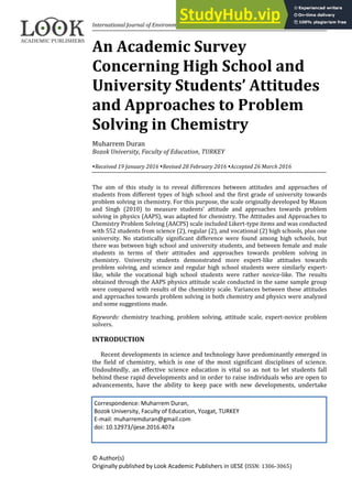 International Journal of Environmental & Science Education, 2016, 11(5), 819-837
© Author(s)
Originally published by Look Academic Publishers in IJESE (ISSN: 1306-3065)
An Academic Survey
Concerning High School and
University Students’ Attitudes
and Approaches to Problem
Solving in Chemistry
Muharrem Duran
Bozok University, Faculty of Education, TURKEY
Received 19 January 2016 Revised 28 February 2016 Accepted 26 March 2016
The aim of this study is to reveal differences between attitudes and approaches of
students from different types of high school and the first grade of university towards
problem solving in chemistry. For this purpose, the scale originally developed by Mason
and Singh (2010) to measure students’ attitude and approaches towards problem
solving in physics (AAPS), was adapted for chemistry. The Attitudes and Approaches to
Chemistry Problem Solving (AACPS) scale included Likert-type items and was conducted
with 552 students from science (2), regular (2), and vocational (2) high schools, plus one
university. No statistically significant difference were found among high schools, but
there was between high school and university students, and between female and male
students in terms of their attitudes and approaches towards problem solving in
chemistry. University students demonstrated more expert-like attitudes towards
problem solving, and science and regular high school students were similarly expert-
like, while the vocational high school students were rather novice-like. The results
obtained through the AAPS physics attitude scale conducted in the same sample group
were compared with results of the chemistry scale. Variances between these attitudes
and approaches towards problem solving in both chemistry and physics were analyzed
and some suggestions made.
Keywords: chemistry teaching, problem solving, attitude scale, expert-novice problem
solvers.
INTRODUCTION
Recent developments in science and technology have predominantly emerged in
the field of chemistry, which is one of the most significant disciplines of science.
Undoubtedly, an effective science education is vital so as not to let students fall
behind these rapid developments and in order to raise individuals who are open to
advancements, have the ability to keep pace with new developments, undertake
Correspondence: Muharrem Duran,
Bozok University, Faculty of Education, Yozgat, TURKEY
E-mail: muharremduran@gmail.com
doi: 10.12973/ijese.2016.407a
 