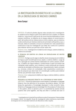 REVISTA IBEROAMERICANA DE EDUCACIÓN. N.º 59 (2012), pp. 23-41 (1022-6508) - OEI/CAEU
2323
MONOGRÁFICO / MONOGRÁFICO
LA INVESTIGACIÓN EN DIDÁCTICA DE LA LENGUA
EN LA ENCRUCIJADA DE MUCHOS CAMINOS
Anna Camps*
SÍNTESIS: El artículo plantea algunos retos actuales de la investigación
en didáctica de la lengua a partir de la definición de su objeto: el sistema
didáctico. Lejos de ser la aplicación de conocimientos elaborados en otros
campos científicos, la didáctica de la lengua elabora el conocimiento a
partir del análisis de las interacciones en dicho sistema, que es dinámico
y está constituido por diversos sistemas de actividad confluyentes y que, a
menudo, están en contraste o incluso en contradicción. Esta característica
condiciona el tipo de investigación que debe dar cuenta de la práctica
para elaborar teorías que permitan actuar sobre ella.
Palabras clave: investigación en didáctica de la lengua; sistema didáctico;
sistema de actividad.
A pesquisa em didática da língua na encruzilhada de muitos
caminhos
SÍNTESE: O artigo suscita alguns desafios atuais da pesquisa em didática
da língua a partir da definição de seu objeto: o sistema didático. Longe de
ser a aplicação de conhecimentos elaborados em outros campos científi-
cos, a didática da língua elabora o conhecimento a partir da análise das
interações neste sistema, que é dinâmico e está constituído por diversos
sistemas de atividade confluentes e que, frequentemente, fazem contraste
ou, inclusive, entram em contradição. Esta característica condiciona o
tipo de pesquisa que deve levar em consideração a prática para elaborar
teorias que permitam atuar sobre ela.
Palavras-chave: pesquisa em didática da língua; sistema didático; sistema
de atividade.
Research in Language Didactic in a crossroad of many roads
ABSTRACT:ThearticleraisessomecurrentresearchchallengesinLanguage
Didactic from the definition of its purpose: the didactic system. Far from
being the application of knowledge developed in other scientific fields,
Didactics of language produces knowledge from the analysis of interactions
in the system, which is dynamic and it is constituted by several activity
systems that come together, and they are often in contrast and even in
*
InvestigadoraprincipaldelGrupdeRecercasobreEnsenyamentiAprenentatge
de Llengües -greal- (en español, Grupo de investigación sobre enseñanza y aprendizaje
de lenguas) de la Universidad Autónoma de Barcelona (uab), España.
Artículo recibido: 18/06/12; evaluado: 18/06/12 - 20/06/12; aceptado: 20/06/12
 
