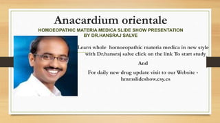 Anacardium orientale
HOMOEOPATHIC MATERIA MEDICA SLIDE SHOW PRESENTATION
BY DR.HANSRAJ SALVE
Learn whole homoeopathic materia medica in new style
with Dr.hansraj salve click on the link To start study
And
For daily new drug update visit to our Website -
hmmslideshow.esy.es
 