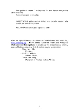2
Tem prisão de ventre. O esforço que faz para defecar não produz
efeito relevante.
Hemorróidas com contracções.
AGRAVAÇÃO: pelo exercício físico; pelo trabalho mental; pela
manhã; por aplicações quentes.
MELHORA: ao comer; pelo repouso; à tarde.
Para um aprofundamento do estudo do medicamento, ver neste site,
www.homeoesp.org - Livros online » Matéria Médica dos Principais
Medicamentos Homeopáticos, os estudos de três homeopatas de renome,
que qualificámos como o A, B, C da matéria médica homeopática:
- Allen, Henry Clay
Keynotes
- Boericke, William
Matéria Médica
- Clarke, John Henry
Dictionary of Practical Materia Medica
 