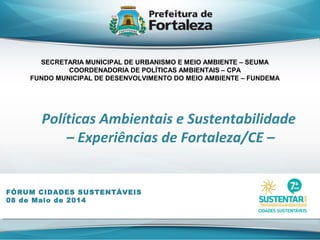 Políticas Ambientais e Sustentabilidade
– Experiências de Fortaleza/CE –
FÓRUM CIDADES SUSTENTÁVEIS
08 de Maio de 2014
SECRETARIA MUNICIPAL DE URBANISMO E MEIO AMBIENTE – SEUMA
COORDENADORIA DE POLÍTICAS AMBIENTAIS – CPA
FUNDO MUNICIPAL DE DESENVOLVIMENTO DO MEIO AMBIENTE – FUNDEMA
 