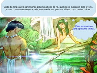 Certo dia Iara estava caminhando próximo à beira do rio, quando ela avista um belo jovem ,
 já com o pensamento que aquele jovem seria sua próxima vítima, como muitas outras.




                                                                        Esse jovem moço
                                                                     será a próxima vítima...
 