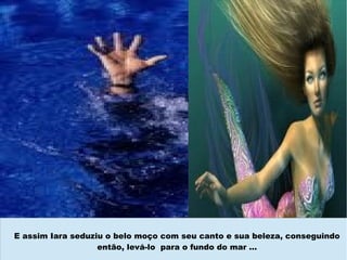 E assim Iara seduziu o belo moço com seu canto e sua beleza, conseguindo
                   então, levá-lo para o fundo do mar ...
 
