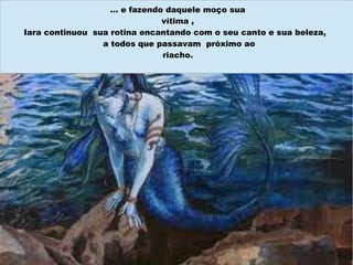 … e fazendo daquele moço sua
                              vítima ,
Iara continuou sua rotina encantando com o seu canto e sua beleza,
                 a todos que passavam próximo ao
                              riacho.
 