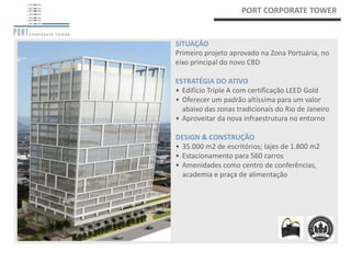 PORT CORPORATE TOWER


SITUAÇÃO
Primeiro projeto aprovado na Zona Portuária, no
eixo principal do novo CBD

ESTRATÉGIA DO ATIVO
• Edifício Triple A com certificação LEED Gold
• Oferecer um padrão altíssima para um valor
  abaixo das zonas tradicionais do Rio de Janeiro
• Aproveitar da nova infraestrutura no entorno

DESIGN & CONSTRUÇÃO
• 35.000 m2 de escritórios; lajes de 1.800 m2
• Estacionamento para 560 carros
• Amenidades como centro de conferências,
  academia e praça de alimentação
 
