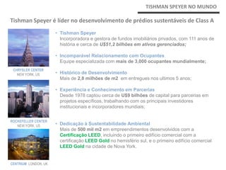 TISHMAN SPEYER                                            TISHMAN SPEYER NO MUNDO

Tishman Speyer é líder no desenvolvimento de prédios sustentáveis de Class A
                      • Tishman Speyer
                        Incorporadora e gestora de fundos imobiliários privados, com 111 anos de
                        história e cerca de U$51,2 bilhões em ativos gerenciados;

                      • Incomparável Relacionamento com Ocupantes
                        Equipe especializada com mais de 3,000 ocupantes mundialmente;
 CHRYSLER CENTER
   NEW YORK, US       • Histórico de Desenvolvimento
                        Mais de 2,8 milhões de m2 em entregues nos ultimos 5 anos;

                      • Experiência e Conhecimento em Parcerias
                        Desde 1978 captou cerca de U$9 bilhões de capital para parcerias em
                        projetos específicos, trabalhando com os principais investidores
                        institucionais e incorporadores mundiais;


ROCKEFELLER CENTER
   NEW YORK, US       • Dedicação à Sustentabilidade Ambiental
                        Mais de 500 mil m2 em empreendimentos desenvolvidos com a
                        Certificação LEED, incluindo o primeiro edifício comercial com a
                        certificação LEED Gold no hemisfério sul, e o primeiro edifício comercial
                        LEED Gold na cidade de Nova York.


CENTRIUM LONDON, UK
 