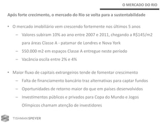 O MERCADO DO RIO

Após forte crecimento, o mercado do Rio se volta para a sustentabilidade

• O mercado imobiliário vem crescendo fortemente nos últimos 5 anos
    – Valores subiram 10% ao ano entre 2007 e 2011, chegando a R$145/m2
       para áreas Classe A - patamar de Londres e Nova York
    – 550.000 m2 em espaços Classe A entregue neste período
    – Vacância oscila entre 2% e 4%

• Maior fluxo de capitais extrangeiros tende de fomentar crescimento
    – Falta de financiamento bancário traz alternativas para captar fundos
    – Oportunidades de retorno maior do que em países desenvolvidos
    – Investimentos públicos e privados para Copa do Mundo e Jogos
       Olímpicos chamam atenção de investidores
 