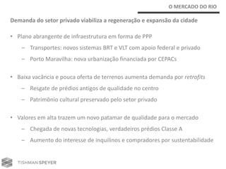 O MERCADO DO RIO

Demanda do setor privado viabiliza a regeneração e expansão da cidade

• Plano abrangente de infraestrutura em forma de PPP
    – Transportes: novos sistemas BRT e VLT com apoio federal e privado
    – Porto Maravilha: nova urbanização financiada por CEPACs

• Baixa vacância e pouca oferta de terrenos aumenta demanda por retrofits
    – Resgate de prédios antigos de qualidade no centro
    – Patrimônio cultural preservado pelo setor privado

• Valores em alta trazem um novo patamar de qualidade para o mercado
    – Chegada de novas tecnologias, verdadeiros prédios Classe A
    – Aumento do interesse de inquilinos e compradores por sustentabilidade
 