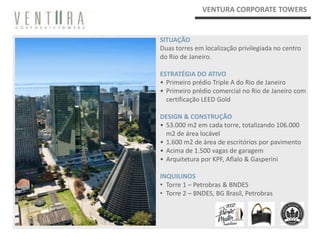 VENTURA CORPORATE TOWERS


SITUAÇÃO
Duas torres em localização privilegiada no centro
do Rio de Janeiro.

ESTRATÉGIA DO ATIVO
• Primeiro prédio Triple A do Rio de Janeiro
• Primeiro prédio comercial no Rio de Janeiro com
  certificação LEED Gold

DESIGN & CONSTRUÇÃO
• 53.000 m2 em cada torre, totalizando 106.000
  m2 de área locável
• 1.600 m2 de área de escritórios por pavimento
• Acima de 1.500 vagas de garagem
• Arquitetura por KPF, Aflalo & Gasperini

INQUILINOS
• Torre 1 – Petrobras & BNDES
• Torre 2 – BNDES, BG Brasil, Petrobras
 