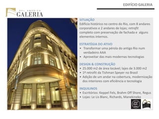EDIFÍCIO GALERIA


SITUAÇÃO
Edifício histórico no centro do Rio, com 8 andares
corporativos e 2 andares de lojas; retrofit
completo com preservação de fachada e alguns
elementos internos.

ESTRATÉGIA DO ATIVO
• Transformar uma pérola do antigo Rio num
  verdadeiro AAA
• Aproveitar das mais modernas tecnologias

DESIGN & CONSTRUÇÃO
• 25.000 m2 de área locável; lajes de 3.000 m2
• 1º retrofit da Tishman Speyer no Brasil
• Adição de um andar na cobertura, modernização
  dos interiores com eficiência e tecnologia

INQUILINOS
• Escritórios: Keppel Fels, Brahm Off Shore, Regus
• Lojas: Le Lis Blanc, Richards, Manekineko
 