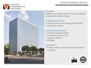 VIRTUS CORPORATE OFFICES


SITUAÇÃO
Edifício de escritórios com 17 andares, localizado
na Avenida Presidente Vargas

ESTRATÉGIA DO ATIVO
• Edifício Triple A com certificação LEED Gold
• Venda para usuário

DESIGN & CONSTRUÇÃO
• 14.100 m2 de área locável
• 17 andares acima do solo
• Lajes de 1.000 m2
• 89 Vagas

INQUILINOS
• Prédio vendido a uma empresa Chinesa para
  ocupação
 