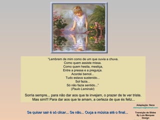 “ Lembrem de mim como de um que ouvia a chuva. Como quem assiste missa.  Como quem hesita, mestiça, Entre a pressa e a preguiça.  Acordei bemol...  Tudo estava sustenido...  Sol fazia...  Só não fazia sentido...”  ( Paulo Leminski )  Sorria sempre... para não dar aos que te invejam, o prazer de te ver triste.  Mas sim!!! Para dar aos que te amam, a certeza de que és feliz... Adaptação: Nane [email_address] Transição de Slides By Luis Marques Design [email_address] Se quiser sair é só clicar... Se não... Ouça a música até o final... 