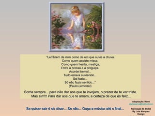 “ Lembrem de mim como de um que ouvia a chuva. Como quem assiste missa.  Como quem hesita, mestiça, Entre a pressa e a preguiça.  Acordei bemol...  Tudo estava sustenido...  Sol fazia...  Só não fazia sentido...”  ( Paulo Leminski )  Sorria sempre... para não dar aos que te invejam, o prazer de te ver triste.  Mas sim!!! Para dar aos que te amam, a certeza de que és feliz... Adaptação: Nane [email_address] Transição de Slides By Luis Marques Design [email_address] Se quiser sair é só clicar... Se não... Ouça a música até o final... 