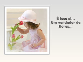 É isso aí...
Um vendedor de
   flores...
 