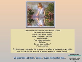 “Lembrem de mim como de um que ouvia a chuva.
                         Como quem assiste missa.
                        Como quem hesita, mestiça,
                        Entre a pressa e a preguiça.
                              Acordei bemol...
                          Tudo estava sustenido...
                                 Sol fazia...
                           Só não fazia sentido...”
                              (Paulo Leminski)

Sorria sempre... para não dar aos que te invejam, o prazer de te ver triste.
     Mas sim!!! Para dar aos que te amam, a certeza de que és feliz...
                                                                           Adaptação: Nane
                                                                        elaineperva@hotmail.com

 Se quiser sair é só clicar... Se não... Ouça a música até o final...    Transição de Slides
                                                                          By Luis Marques
                                                                               Design
 