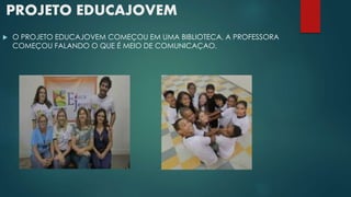PROJETO EDUCAJOVEM 
 O PROJETO EDUCAJOVEM COMEÇOU EM UMA BIBLIOTECA, A PROFESSORA 
COMEÇOU FALANDO O QUE É MEIO DE COMUNICAÇAO. 
 