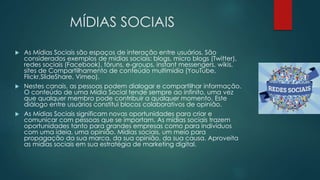 MÍDIAS SOCIAIS 
 As Mídias Sociais são espaços de interação entre usuários. São 
considerados exemplos de mídias sociais: blogs, micro blogs (Twitter), 
redes sociais (Facebook), fóruns, e-groups, instant messengers, wikis, 
sites de Compartilhamento de conteúdo multimídia (YouTube, 
Flickr,SlideShare, Vimeo). 
 Nestes canais, as pessoas podem dialogar e compartilhar informação. 
O conteúdo de uma Mídia Social tende sempre ao infinito, uma vez 
que qualquer membro pode contribuir a qualquer momento. Este 
diálogo entre usuários constitui blocos colaborativos de opinião. 
 As Mídias Sociais significam novas oportunidades para criar e 
comunicar com pessoas que se importam. As mídias sociais trazem 
oportunidades tanto para grandes empresas como para indivíduos 
com uma ideia, uma opinião. Mídias sociais, um meio para 
propagação da sua marca, da sua opinião, da sua causa. Aproveita 
as mídias sociais em sua estratégia de marketing digital. 
 