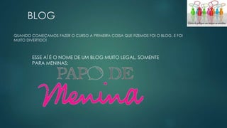 BLOG 
QUANDO COMEÇAMOS FAZER O CURSO A PRIMEIRA COISA QUE FIZEMOS FOI O BLOG. E FOI 
MUITO DIVERTIDO! 
ESSE AÍ É O NOME DE UM BLOG MUITO LEGAL, SOMENTE 
PARA MENINAS: 
 