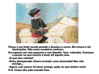 Parou o seu lindo cavalo grande e desatou a correr. Ele estava a ter alucinações. Não eram escuteiros nenhuns. Era apenas um rato pequeno e com bigodes  bem  esticados. Começou a pensar no que estaria a fazer ali aquele rato.  -O que tens ratinho? -Estou desesperado. Quero arranjar uma namorada! Mas não consigo… -Agora ,vais passar 24 horas comigo, pode ser que tenhas sorte! E lá  foram eles pela estrada fora. 