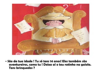 - São da tua idade ! Tu só tens 14 anos! Eles também são aventureiros, como tu ! Deixa aí o teu ratinho na gaiola. Tens brinquedos ?   