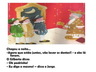 Chegou a noite… -Agora que estão juntos, vão lavar os dentes!! - e eles lá foram. O Gilberto disse: - Ok padrinho! - Eu digo o mesmo! – disse o Jorge . 