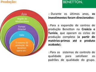 Ásia      o Durante os últimos anos, os
 Região do     investimentos foram direcionados:
Mediterrâneo

  Europa       oPara a expansão de centros de
  Oriental     produção Benetton na Croácia e
               Tunísia, que operam os ciclos de
   Itália
               produção completo (a partir de
               matérias-primas até o produto
O sistema de
produção da    acabado);
  Benetton
 opera em :
               oPara os sistemas de controlo de
               qualidade para satisfazer os
               padrões de qualidade do grupo.
 