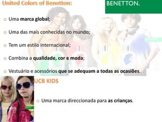 o Uma marca global;

o Uma das mais conhecidas no mundo;

o Tem um estilo internacional;

o Combina a qualidade, cor e moda;

o Vestuário e acessórios que se adequam a todas as ocasiões.




              o Uma marca direccionada para as crianças.
 