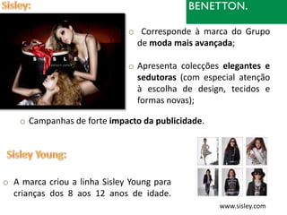 o Corresponde à marca do Grupo
                               de moda mais avançada;

                              o Apresenta colecções elegantes e
                                sedutoras (com especial atenção
                                à escolha de design, tecidos e
                                formas novas);

    o Campanhas de forte impacto da publicidade.




o A marca criou a linha Sisley Young para
  crianças dos 8 aos 12 anos de idade.
                                                   www.sisley.com
 
