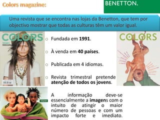 Uma revista que se encontra nas lojas da Benetton, que tem por
objectivo mostrar que todas as culturas têm um valor igual.

                o Fundada em 1991.

                o À venda em 40 países.

                o Publicada em 4 idiomas.

                o Revista trimestral pretende a
                  atenção de todos os jovens.

                o A      informação      deve-se
                  essencialmente a imagens com o
                  intuito de atingir o maior
                  número de pessoas e com um
                  impacto forte e imediato.
 