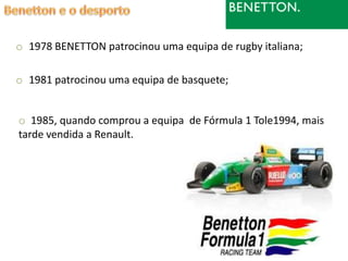o 1978 BENETTON patrocinou uma equipa de rugby italiana;

o 1981 patrocinou uma equipa de basquete;


o 1985, quando comprou a equipa de Fórmula 1 Tole1994, mais
tarde vendida a Renault.
 